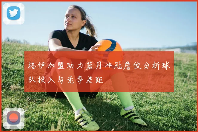 格伊加盟助力蓝月冲冠詹俊分析球队投入与竞争差距