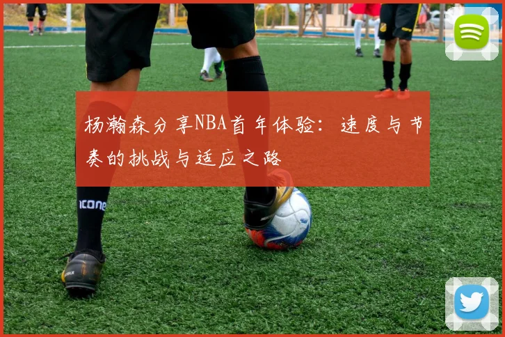 杨瀚森分享NBA首年体验：速度与节奏的挑战与适应之路