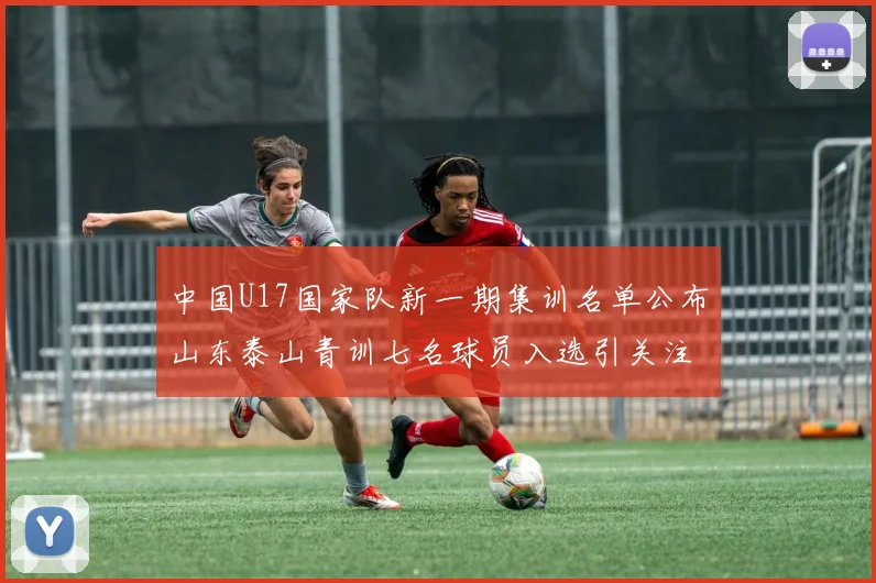 中国U17国家队新一期集训名单公布山东泰山青训七名球员入选引关注