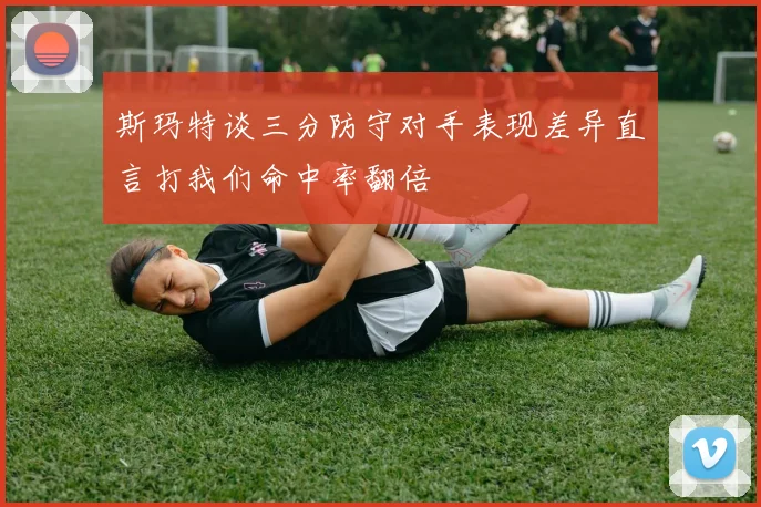 斯玛特谈三分防守对手表现差异直言打我们命中率翻倍