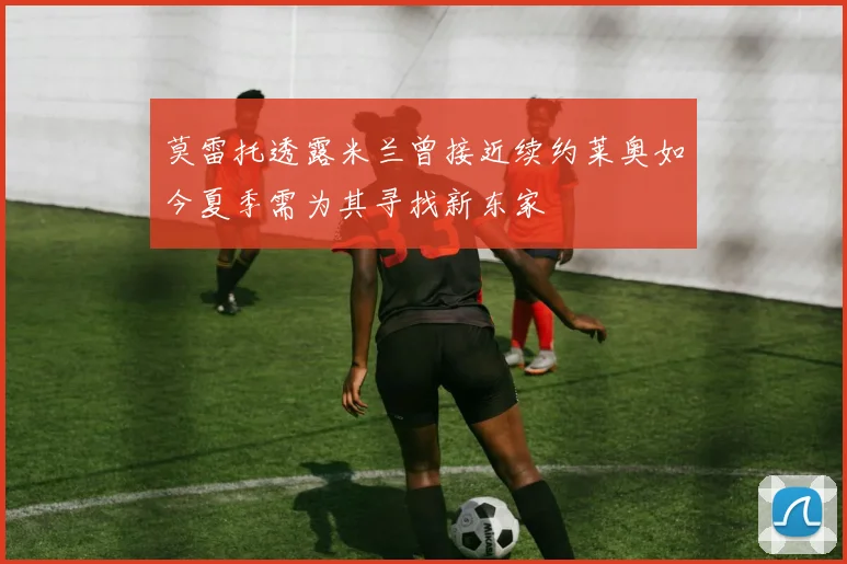 莫雷托透露米兰曾接近续约莱奥如今夏季需为其寻找新东家