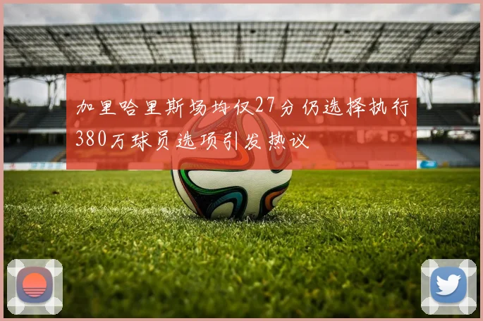 加里哈里斯场均仅27分仍选择执行380万球员选项引发热议