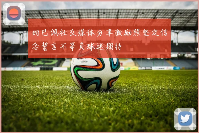 姆巴佩社交媒体分享激励照坚定信念誓言不辜负球迷期待