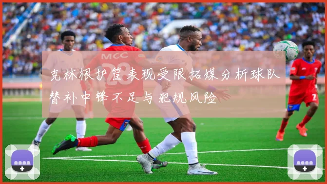 克林根护筐表现受限拓媒分析球队替补中锋不足与犯规风险