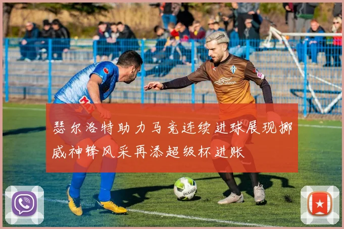 瑟尔洛特助力马竞连续进球展现挪威神锋风采再添超级杯进账