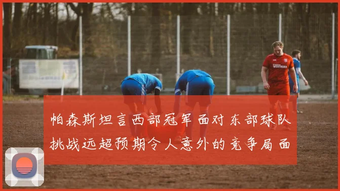 帕森斯坦言西部冠军面对东部球队挑战远超预期令人意外的竞争局面