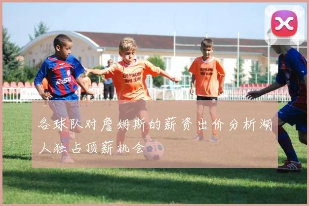 各球队对詹姆斯的薪资出价分析湖人独占顶薪机会