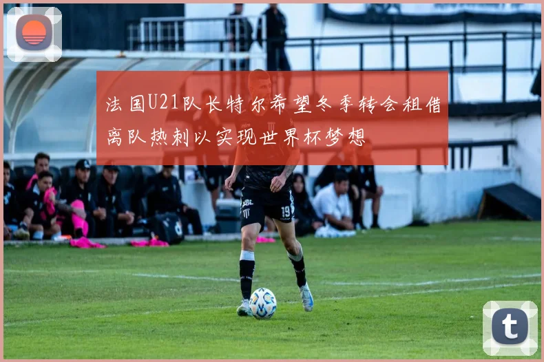 法国U21队长特尔希望冬季转会租借离队热刺以实现世界杯梦想