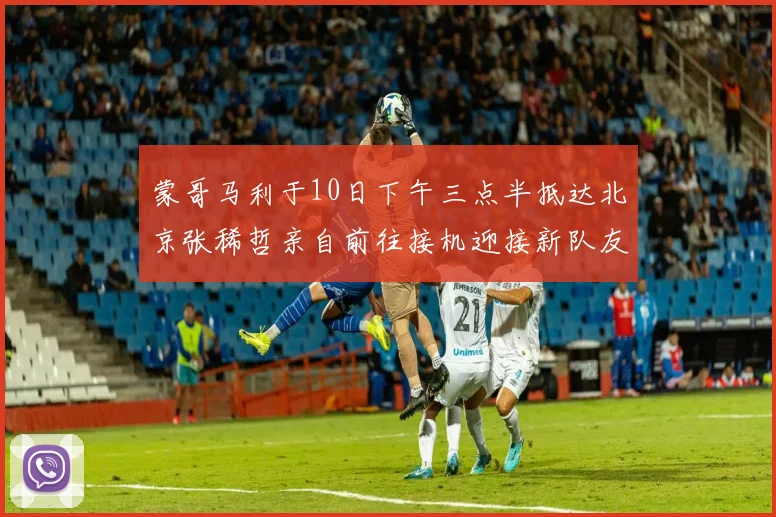 蒙哥马利于10日下午三点半抵达北京张稀哲亲自前往接机迎接新队友