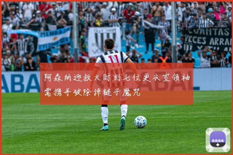 阿森纳迎救火时刻七位更衣室领袖需携手破除掉链子魔咒