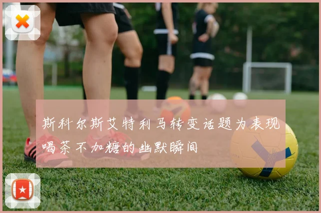 斯科尔斯艾特利马转变话题为表现喝茶不加糖的幽默瞬间