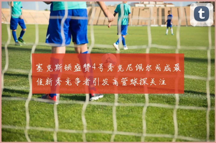 塞克斯顿盛赞4号秀克尼佩尔或成最佳新秀竞争者引发高管球探关注