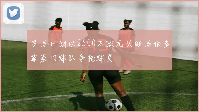罗马计划以2500万欧元买断马伦多家豪门球队争抢球员