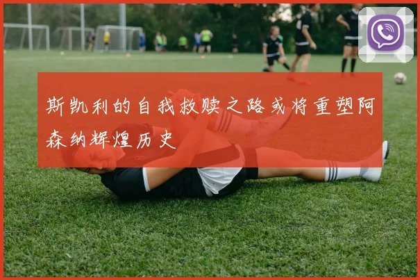 斯凯利的自我救赎之路或将重塑阿森纳辉煌历史