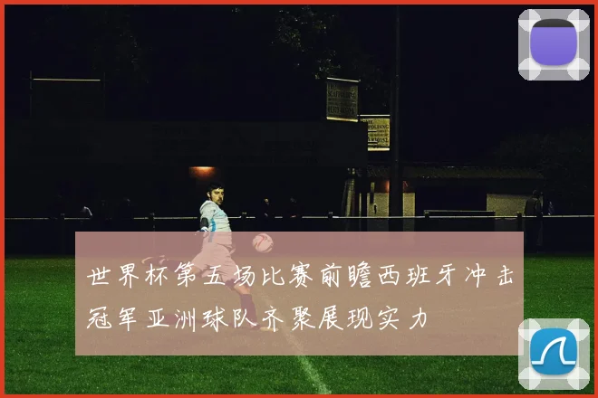 世界杯第五场比赛前瞻西班牙冲击冠军亚洲球队齐聚展现实力