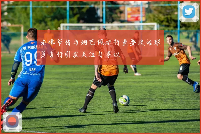 老佛爷将与姆巴佩进行重要谈话球员言行引发关注与争议