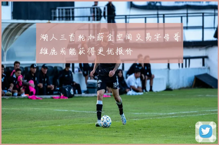 湖人三首轮加薪金空间交易字母哥雄鹿或能获得更优报价