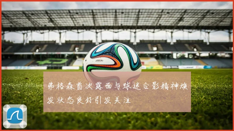 弗格森首次露面与球迷合影精神焕发状态良好引发关注