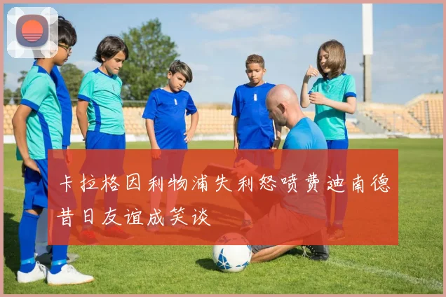 卡拉格因利物浦失利怒喷费迪南德昔日友谊成笑谈