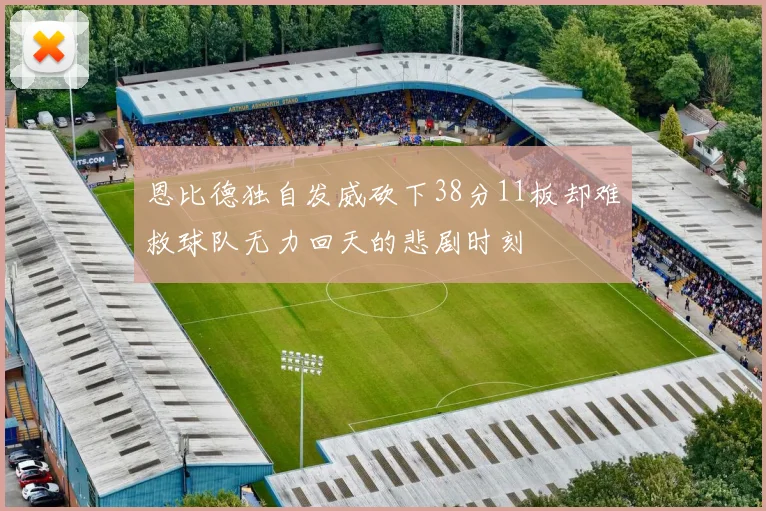 恩比德独自发威砍下38分11板却难救球队无力回天的悲剧时刻