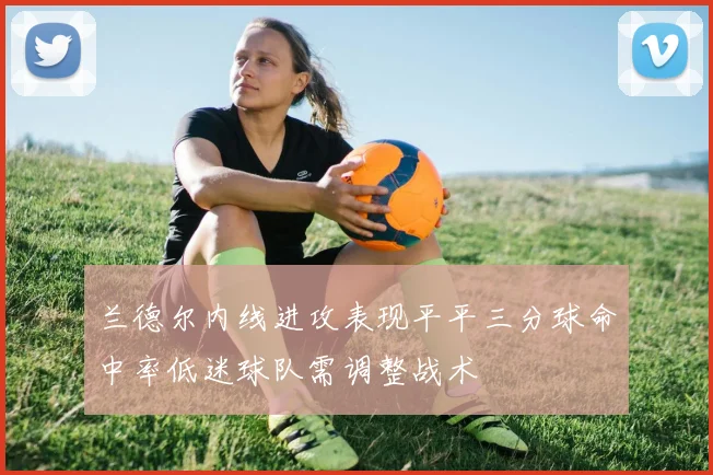 兰德尔内线进攻表现平平三分球命中率低迷球队需调整战术