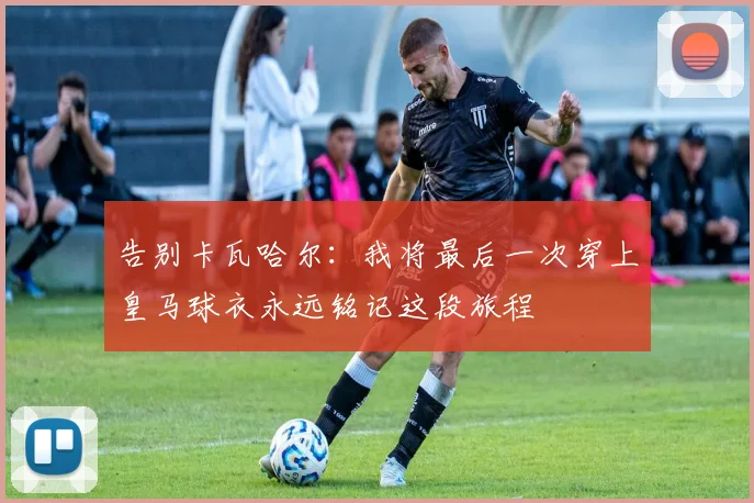 告别卡瓦哈尔：我将最后一次穿上皇马球衣永远铭记这段旅程