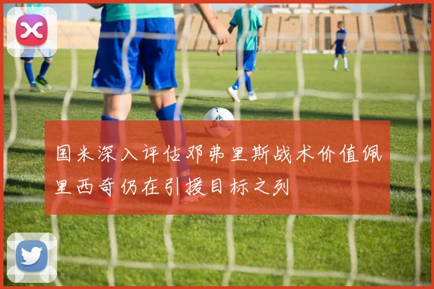 国米深入评估邓弗里斯战术价值佩里西奇仍在引援目标之列