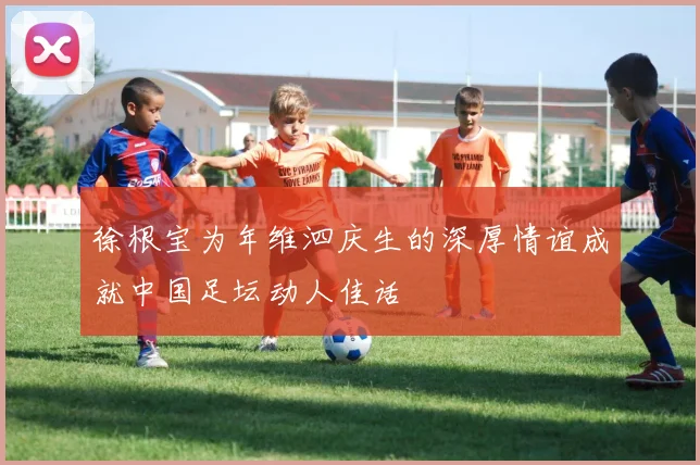 徐根宝为年维泗庆生的深厚情谊成就中国足坛动人佳话